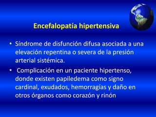 Encefalopatía hipertensiva
• Síndrome de disfunción difusa asociada a una
elevación repentina o severa de la presión
arterial sistémica.
• Complicación en un paciente hipertenso,
donde existen papiledema como signo
cardinal, exudados, hemorragías y daño en
otros órganos como corazón y rinón
 