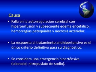 Causa
• Falla en la autorregulación cerebral con
hiperperfusión y subsecuente edema encefálico,
hemorragias petequiales y necrosis arteriolar.
• La respuesta al tratamiento antihipertensivo es el
único criterio definitivo para su diagnóstico.
• Se considera una emergencia hiperténsiva
(labetalol, nitropusiato de sodio).
 