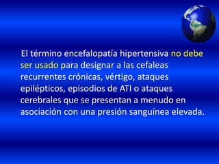 El término encefalopatía hipertensiva no debe
ser usado para designar a las cefaleas
recurrentes crónicas, vértigo, ataques
epilépticos, episodios de ATI o ataques
cerebrales que se presentan a menudo en
asociación con una presión sanguínea elevada.
 