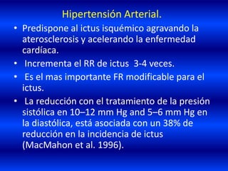 Hipertensión Arterial.
• Predispone al ictus isquémico agravando la
aterosclerosis y acelerando la enfermedad
cardíaca.
• Incrementa el RR de ictus 3-4 veces.
• Es el mas importante FR modificable para el
ictus.
• La reducción con el tratamiento de la presión
sistólica en 10–12 mm Hg and 5–6 mm Hg en
la diastólica, está asociada con un 38% de
reducción en la incidencia de ictus
(MacMahon et al. 1996).
 