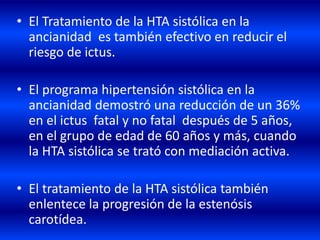 • El Tratamiento de la HTA sistólica en la
ancianidad es también efectivo en reducir el
riesgo de ictus.
• El programa hipertensión sistólica en la
ancianidad demostró una reducción de un 36%
en el ictus fatal y no fatal después de 5 años,
en el grupo de edad de 60 años y más, cuando
la HTA sistólica se trató con mediación activa.
• El tratamiento de la HTA sistólica también
enlentece la progresión de la estenósis
carotídea.
 