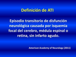 Definición de ATI
Episodio transitorio de disfunción
neurológica causada por isquemia
focal del cerebro, médula espinal o
retina, sin infarto agudo.
American Academy of Neurology (2011)
 
