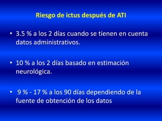 Riesgo de ictus después de ATI
• 3.5 % a los 2 días cuando se tienen en cuenta
datos administrativos.
• 10 % a los 2 días basado en estimación
neurológica.
• 9 % - 17 % a los 90 días dependiendo de la
fuente de obtención de los datos
 