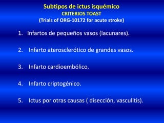 Subtipos de ictus isquémico
CRITERIOS TOAST
(Trials of ORG-10172 for acute stroke)
1. Infartos de pequeños vasos (lacunares).
2. Infarto aterosclerótico de grandes vasos.
3. Infarto cardioembólico.
4. Infarto criptogénico.
5. Ictus por otras causas ( disección, vasculitis).
 