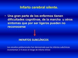 Infarto cerebral silente.
• Una gran parte de los enfermos tienen
dificultades cognitivas, de la marcha u otros
síntomas que por ser ligeros pueden no
reconocerse
INFARTOS SUBCLÍNICOS
Los estudios poblacionales han demostrado que los infartos subclínicos
incrementan 2-4 veces el riesgo de infarto clínico
 