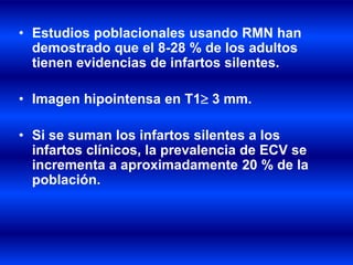 • Estudios poblacionales usando RMN han
demostrado que el 8-28 % de los adultos
tienen evidencias de infartos silentes.
• Imagen hipointensa en T1 3 mm.
• Si se suman los infartos silentes a los
infartos clínicos, la prevalencia de ECV se
incrementa a aproximadamente 20 % de la
población.
 