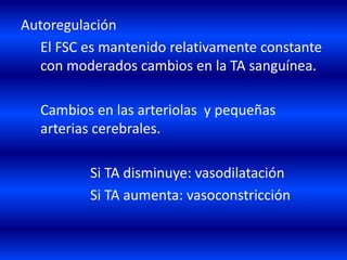 Autoregulación
El FSC es mantenido relativamente constante
con moderados cambios en la TA sanguínea.
Cambios en las arteriolas y pequeñas
arterias cerebrales.
Si TA disminuye: vasodilatación
Si TA aumenta: vasoconstricción
 