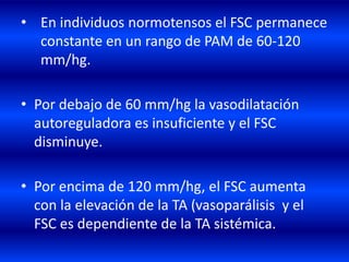 • En individuos normotensos el FSC permanece
constante en un rango de PAM de 60-120
mm/hg.
• Por debajo de 60 mm/hg la vasodilatación
autoreguladora es insuficiente y el FSC
disminuye.
• Por encima de 120 mm/hg, el FSC aumenta
con la elevación de la TA (vasoparálisis y el
FSC es dependiente de la TA sistémica.
 
