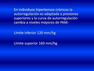 En individuos hipertensos crónicos la
autorregulación es adaptada a presiones
superiores y la curva de autorregulación
cambia a niveles mayores de PAM:
Límite inferior 120 mm/hg
Límite superior 160 mm/hg
 