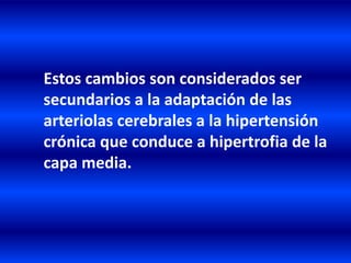 Estos cambios son considerados ser
secundarios a la adaptación de las
arteriolas cerebrales a la hipertensión
crónica que conduce a hipertrofia de la
capa media.
 