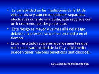 • La variabilidad en las mediciones de la TA de
visita a visita y aún en mediciones separadas
efectuadas durante una visita, está asociada con
un incremento del riesgo de ictus.
• Este riesgo es mayor y va más allá del riesgo
debido a la presión sanguínea promedio en el
tiempo.
• Estos resultados sugieren que los agentes que
reducen la variabilidad de la TA y la TA media
pueden tener mayores beneficios (anticàlcicos).
Lancet 2010; 375(9718): 895-905.
 