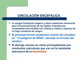 CIRCULACIÓN ENCEFÁLICA.
 La sangre transporta oxigeno y otras sustancias necesarias
para el funcionamiento de los tejidos vivientes.Las
necesidades del encéfalo son criticas y vitales y requiere de
un flujo constante de sangre.
 El principal tronco anatómico arterial del encefalo
es “ el polígono de Willis” ubicado en la base del
cerebro.
 El drenaje venoso se vierte principalmente por
conductos vasculares que van en la resistente
estructura de la duramadre.
 