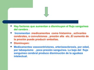  Hay factores que aumentan o disminuyen el flujo sanguíneo
del cerebro .
 Incrementan :medicamentos como histamina , activantes
cerebrales, o convulsiones , presiòn alta etc..El aumento de
la presión puede producir embolias.
 Disminuyen:
 Medicamentos vasocontrictores, arterioesclerosis, por edad,
por tabaquismo , poca presión sanguínea. La baja del flujo
sanguíneo cerebral produce disminución de la agudeza
intelectual.
 