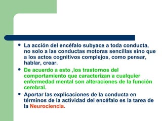  La acción del encéfalo subyace a toda conducta,
no solo a las conductas motoras sencillas sino que
a los actos cognitivos complejos, como pensar,
hablar, crear.
 De acuerdo a esto ,los trastornos del
comportamiento que caracterizan a cualquier
enfermedad mental son alteraciones de la función
cerebral.
 Aportar las explicaciones de la conducta en
términos de la actividad del encéfalo es la tarea de
la Neurociencia.
 