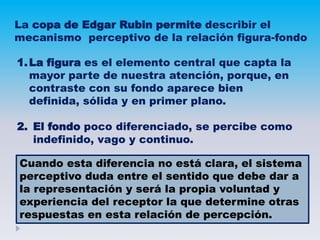 La copa de Edgar Rubin permite describir el
mecanismo perceptivo de la relación figura-fondo
1.La figura es el elemento central que capta la
mayor parte de nuestra atención, porque, en
contraste con su fondo aparece bien
definida, sólida y en primer plano.
2. El fondo poco diferenciado, se percibe como
indefinido, vago y continuo.
Cuando esta diferencia no está clara, el sistema
perceptivo duda entre el sentido que debe dar a
la representación y será la propia voluntad y
experiencia del receptor la que determine otras
respuestas en esta relación de percepción.
 
