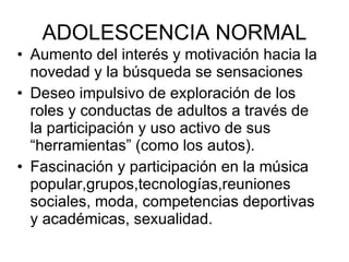 ADOLESCENCIA NORMAL Aumento del interés y motivación hacia la novedad y la búsqueda se sensaciones Deseo impulsivo de exploración de los roles y conductas de adultos a través de la participación y uso activo de sus “herramientas” (como los autos). Fascinación y participación en la música popular,grupos,tecnologías,reuniones sociales, moda, competencias deportivas y académicas, sexualidad. 