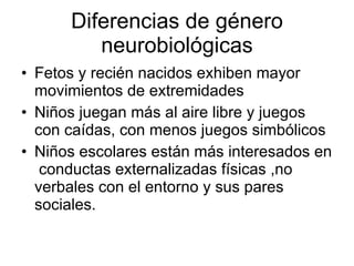 Diferencias de género neurobiológicas Fetos y recién nacidos exhiben mayor movimientos de extremidades Niños juegan más al aire libre y juegos con caídas, con menos juegos simbólicos Niños escolares están más interesados en  conductas externalizadas físicas ,no verbales con el entorno y sus pares sociales.  