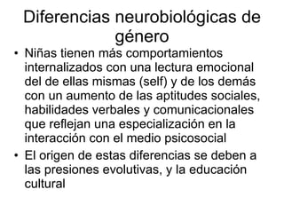 Diferencias neurobiológicas de género Niñas tienen más comportamientos internalizados con una lectura emocional del de ellas mismas (self) y de los demás con un aumento de las aptitudes sociales, habilidades verbales y comunicacionales que reflejan una especialización en la interacción con el medio psicosocial El origen de estas diferencias se deben a las presiones evolutivas, y la educación cultural 