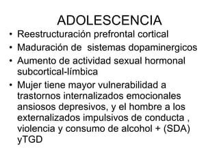 ADOLESCENCIA Reestructuración prefrontal cortical Maduración de  sistemas dopaminergicos Aumento de actividad sexual hormonal subcortical-límbica Mujer tiene mayor vulnerabilidad a trastornos internalizados emocionales ansiosos depresivos, y el hombre a los externalizados impulsivos de conducta , violencia y consumo de alcohol + (SDA) yTGD 