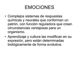 EMOCIONES Complejos sistemas de respuestas químicas y neurales que conforman un patrón, con función reguladora que crean circunstancias ventajosas para un organismo. Aprendizaje y cultura las modifican en su expresión, pero están determinadas biológicamente de forma evolutiva. 
