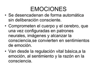 EMOCIONES Se desencadenan de forma automática sin deliberación consciente. Comprometen el cuerpo y el cerebro, que una vez configuradas en patrones neurales, imágenes y alcanzar la consciencia,se convierten en sentimientos de emoción. Van desde la regulación vital básica,a la emoción, al sentimiento y la razón en la consciencia. 