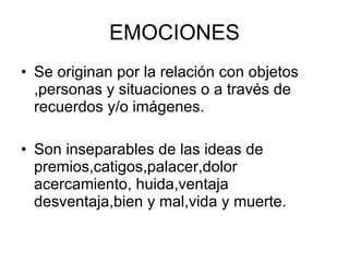 EMOCIONES Se originan por la relación con objetos ,personas y situaciones o a través de recuerdos y/o imágenes. Son inseparables de las ideas de premios,catigos,palacer,dolor acercamiento, huida,ventaja desventaja,bien y mal,vida y muerte.  