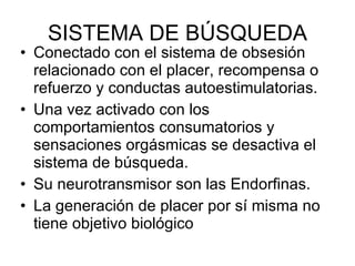 SISTEMA DE BÚSQUEDA Conectado con el sistema de obsesión relacionado con el placer, recompensa o refuerzo y conductas autoestimulatorias. Una vez activado con los comportamientos consumatorios y sensaciones orgásmicas se desactiva el sistema de búsqueda. Su neurotransmisor son las Endorfinas. La generación de placer por sí misma no tiene objetivo biológico 