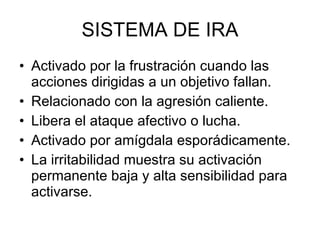 SISTEMA DE IRA Activado por la frustración cuando las acciones dirigidas a un objetivo fallan. Relacionado con la agresión caliente. Libera el ataque afectivo o lucha. Activado por amígdala esporádicamente. La irritabilidad muestra su activación permanente baja y alta sensibilidad para activarse. 