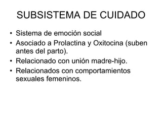 SUBSISTEMA DE CUIDADO Sistema de emoción social Asociado a Prolactina y Oxitocina (suben antes del parto). Relacionado con unión madre-hijo. Relacionados con comportamientos sexuales femeninos. 