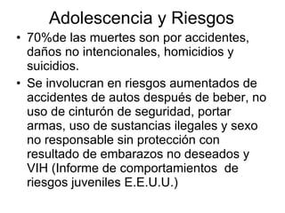 Adolescencia y Riesgos 70%de las muertes son por accidentes, daños no intencionales, homicidios y suicidios. Se involucran en riesgos aumentados de accidentes de autos después de beber, no uso de cinturón de seguridad, portar armas, uso de sustancias ilegales y sexo no responsable sin protección con resultado de embarazos no deseados y VIH (Informe de comportamientos  de riesgos juveniles E.E.U.U.) 