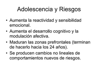 Adolescencia y Riesgos Aumenta la reactividad y sensibilidad  emocional. Aumenta el desarrollo cognitivo y la modulación afectiva. Maduran las zonas prefrontales (terminan de hacerlo hacia los 24 años). Se producen cambios no lineales de comportamientos nuevos de riesgos.  