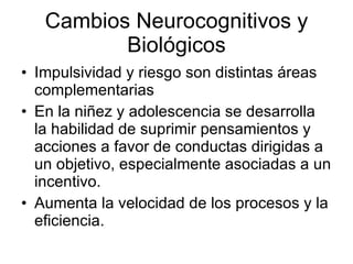 Cambios Neurocognitivos y Biológicos Impulsividad y riesgo son distintas áreas complementarias En la niñez y adolescencia se desarrolla la habilidad de suprimir pensamientos y acciones a favor de conductas dirigidas a un objetivo, especialmente asociadas a un incentivo. Aumenta la velocidad de los procesos y la eficiencia. 