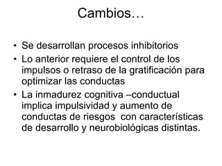 Cambios… Se desarrollan procesos inhibitorios Lo anterior requiere el control de los impulsos o retraso de la gratificación para optimizar las conductas La inmadurez cognitiva –conductual implica impulsividad y aumento de conductas de riesgos  con características de desarrollo y neurobiológicas distintas. 