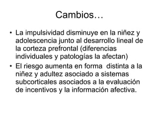 Cambios… La impulsividad disminuye en la niñez y adolescencia junto al desarrollo lineal de la corteza prefrontal (diferencias individuales y patologías la afectan) El riesgo aumenta en forma  distinta a la niñez y adultez asociado a sistemas subcorticales asociados a la evaluación de incentivos y la información afectiva. 