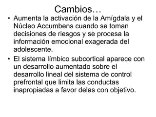 Cambios… Aumenta la activación de la Amígdala y el Núcleo Accumbens cuando se toman decisiones de riesgos y se procesa la información emocional exagerada del adolescente. El sistema límbico subcortical aparece con un desarrollo aumentado sobre el desarrollo lineal del sistema de control prefrontal que limita las conductas inapropiadas a favor delas con objetivo. 