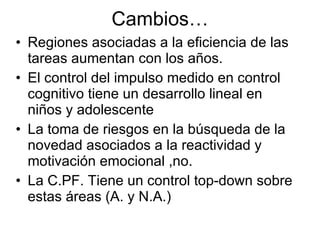 Cambios… Regiones asociadas a la eficiencia de las tareas aumentan con los años. El control del impulso medido en control cognitivo tiene un desarrollo lineal en niños y adolescente La toma de riesgos en la búsqueda de la novedad asociados a la reactividad y motivación emocional ,no. La C.PF. Tiene un control top-down sobre estas áreas (A. y N.A.) 
