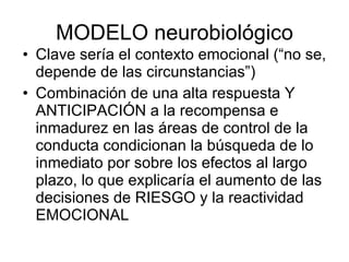 MODELO neurobiológico Clave sería el contexto emocional (“no se, depende de las circunstancias”) Combinación de una alta respuesta Y ANTICIPACIÓN a la recompensa e inmadurez en las áreas de control de la conducta condicionan la búsqueda de lo inmediato por sobre los efectos al largo plazo, lo que explicaría el aumento de las decisiones de RIESGO y la reactividad EMOCIONAL  
