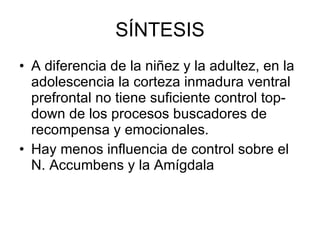 SÍNTESIS A diferencia de la niñez y la adultez, en la adolescencia la corteza inmadura ventral prefrontal no tiene suficiente control top-down de los procesos buscadores de recompensa y emocionales. Hay menos influencia de control sobre el N. Accumbens y la Amígdala 