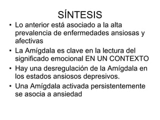 SÍNTESIS Lo anterior está asociado a la alta prevalencia de enfermedades ansiosas y afectivas La Amígdala es clave en la lectura del significado emocional EN UN CONTEXTO Hay una desregulación de la Amígdala en los estados ansiosos depresivos. Una Amígdala activada persistentemente se asocia a ansiedad 