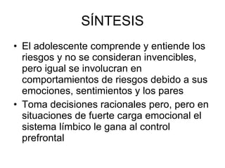 SÍNTESIS El adolescente comprende y entiende los riesgos y no se consideran invencibles, pero igual se involucran en comportamientos de riesgos debido a sus emociones, sentimientos y los pares  Toma decisiones racionales pero, pero en situaciones de fuerte carga emocional el  sistema límbico le gana al control prefrontal 