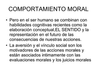 COMPORTAMIENTO MORAL Pero en el ser humano se combinan con habilidades cognitivas recientes como la elaboración conceptual,EL SENTIDO y la representación en el futuro de las consecuencias de nuestras acciones. La aversión y el vínculo social son los motivadores de las acciones morales y están asociados intimamente con las evaluaciones morales y los juicios morales 