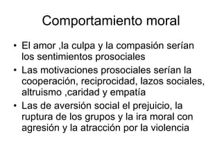 Comportamiento moral El amor ,la culpa y la compasión serían los sentimientos prosociales Las motivaciones prosociales serían la cooperación, reciprocidad, lazos sociales, altruismo ,caridad y empatía Las de aversión social el prejuicio, la ruptura de los grupos y la ira moral con agresión y la atracción por la violencia  