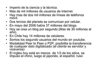Imperio de la ciencia y la técnica.  Mas de mil millones de usuarios de Internet. Hay mas de dos mil millones de líneas de teléfonos móvil. Dos tercios del planeta se comunican por celular. En mayo del 2006 había 37 millones del blogs. Hoy se crea un blog por segundo.(Mas de 30 millones al año). En Chile hay 14 millones de celulares. Somos los segundo usuarios del mundo en youtube. Modalidad Peer to Peer o P2P, posibilita la transferencia de cualquier dato digitalizado (el cliente es servidor y viceversa) El ingles hoy está en menos  de 1/3 de los sitios, se impuso el chino, luego el japonés, el español, ruso 