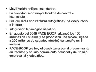 Movilización política instantánea. La sociedad tiene mayor facultad de control e intervención. Los celulares son cámaras fotográficas, de video, radio e internet. Integración tecnológica absoluta. En agosto del 2009 FACE BOOK, alcanzó los 100 millones de usuarios y se pronostica una rápida llegada a 200 millones de usuarios (duplicó su tamaño en 8 meses) FACE-BOOK ,es hoy el ecosistema social predominante en Internet  y en una herramienta personal y de trabajo empresarial y educativo. 