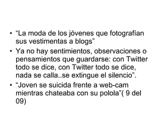 “ La moda de los jóvenes que fotografían sus vestimentas a blogs” Ya no hay sentimientos, observaciones o pensamientos que guardarse: con Twitter todo se dice, con Twitter todo se dice, nada se calla..se extingue el silencio”. “ Joven se suicida frente a web-cam mientras chateaba con su polola”( 9 del 09) 