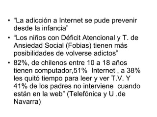 “ La adicción a Internet se pude prevenir desde la infancia” “ Los niños con Déficit Atencional y T. de Ansiedad Social (Fobias) tienen más posibilidades de volverse adictos” 82%, de chilenos entre 10 a 18 años tienen computador,51%  Internet , a 38% les quitó tiempo para leer y ver T.V. Y 41% de los padres no interviene  cuando están en la web” (Telefónica y U .de Navarra) 