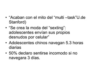 “ Acaban con el mito del “multi –task”U.de Stanford) “ Se crea la moda del “sexting”: adolescentes envían sus propios desnudos por celular” Adolescentes chinos navegan 5.3 horas diarias 50% declaro sentirse incomodo si no navegara 3 días. 