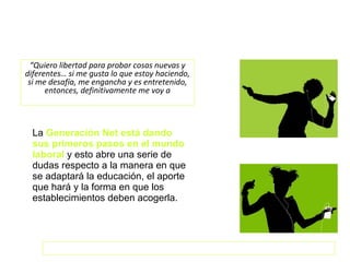 La  Generación Net está dando sus primeros pasos en el mundo laboral  y esto abre una serie de dudas respecto a la manera en que se adaptará la educación, el aporte que hará y la forma en que los establecimientos deben acogerla. “ Quiero libertad para probar cosas nuevas y diferentes… si me gusta lo que estoy haciendo, si me desafía, me engancha y es entretenido, entonces, definitivamente me voy a  comprometer… supongo”. … el crecer digital ha dotado a la juventud de habilidades mentales diferentes. Generación Net: la reinvención de los valores Códigos de la red 