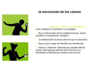 La GN está  motivada a utilizar sus redes sociales ,  crear, colaborar y contribuir a sus colegios. Busca información de los establecimientos. Valora estudiar en instituciones “íntegras”. La colaboración se activa cada vez que es necesario. Espera que el lugar de estudios sea entretenido. Valora la “libertad”: libertad para estudiar dónde quiere, libertad para disfrutar de la familia y sus actividades y libertad para probar otras nuevas. Generación Net:  la reinvención de los valores Códigos de la red 