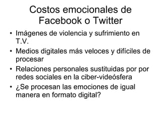Costos emocionales de Facebook o Twitter Imágenes de violencia y sufrimiento en T.V. Medios digitales más veloces y difíciles de procesar Relaciones personales sustituidas por por redes sociales en la ciber-videósfera ¿Se procesan las emociones de igual manera en formato digital? 